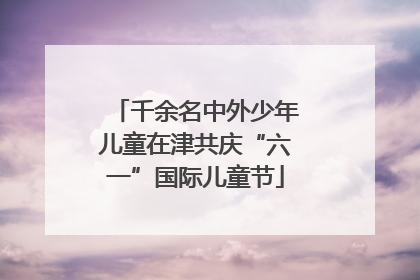 千余名中外少年儿童在津共庆“六一”国际儿童节