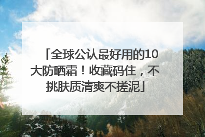 全球公认最好用的10大防晒霜！收藏码住，不挑肤质清爽不搓泥