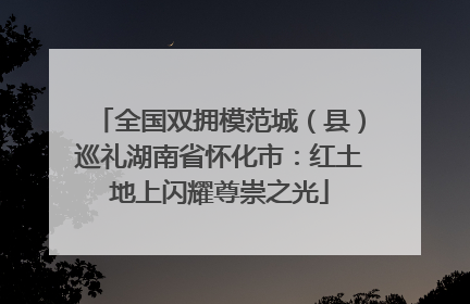 全国双拥模范城（县）巡礼湖南省怀化市：红土地上闪耀尊崇之光