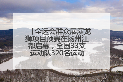 全运会群众展演龙狮项目预赛在扬州江都启幕，全国33支运动队320名运动员“龙争狮斗”