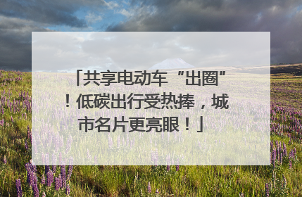 共享电动车“出圈”！低碳出行受热捧，城市名片更亮眼！
