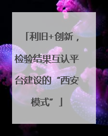利旧+创新，检验结果互认平台建设的“西安模式”