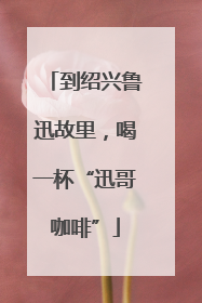 到绍兴鲁迅故里，喝一杯“迅哥咖啡”