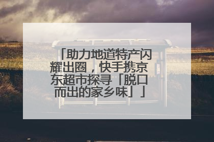 助力地道特产闪耀出圈，快手携京东超市探寻「脱口而出的家乡味」