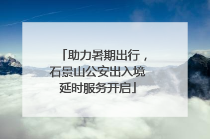 助力暑期出行，石景山公安出入境延时服务开启