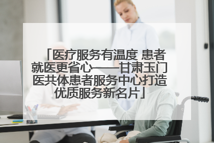 医疗服务有温度 患者就医更省心——甘肃玉门医共体患者服务中心打造优质服务新名片