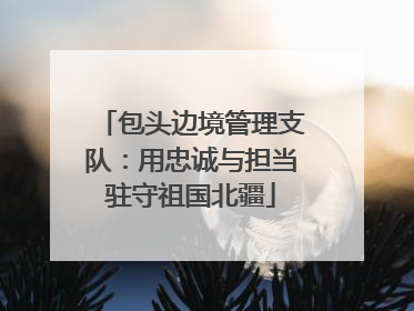 包头边境管理支队：用忠诚与担当驻守祖国北疆