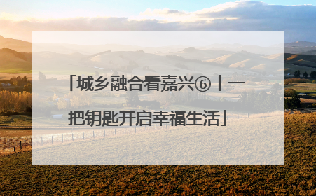 城乡融合看嘉兴⑥丨一把钥匙开启幸福生活