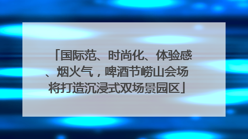 国际范、时尚化、体验感、烟火气，啤酒节崂山会场将打造沉浸式双场景园区