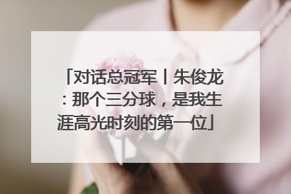 对话总冠军丨朱俊龙：那个三分球，是我生涯高光时刻的第一位
