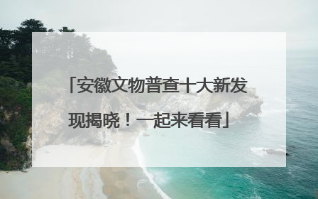 安徽文物普查十大新发现揭晓！一起来看看