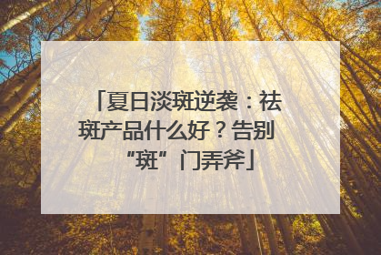 夏日淡斑逆袭：祛斑产品什么好？告别“斑”门弄斧