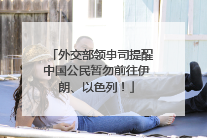 外交部领事司提醒中国公民暂勿前往伊朗、以色列！