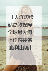 大连边检站高效保障全球最大海上浮游装备顺利出境
