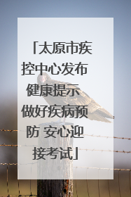 太原市疾控中心发布健康提示 做好疾病预防 安心迎接考试