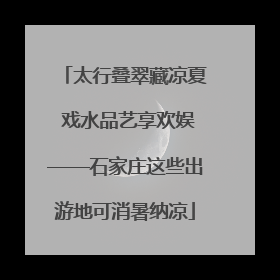 太行叠翠藏凉夏 戏水品艺享欢娱——石家庄这些出游地可消暑纳凉