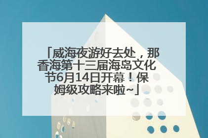 威海夜游好去处，那香海第十三届海岛文化节6月14日开幕！保姆级攻略来啦~
