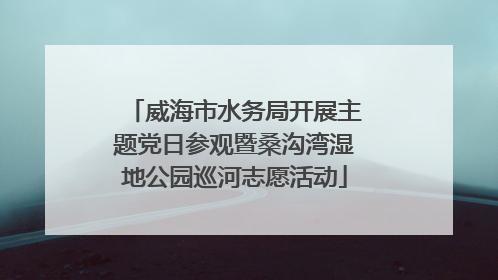 威海市水务局开展主题党日参观暨桑沟湾湿地公园巡河志愿活动