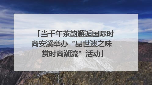 当千年茶韵邂逅国际时尚安溪举办“品世遗之味 赏时尚潮流”活动