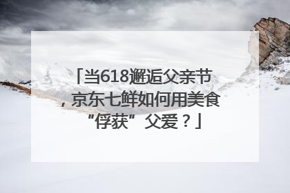 当618邂逅父亲节，京东七鲜如何用美食“俘获”父爱？
