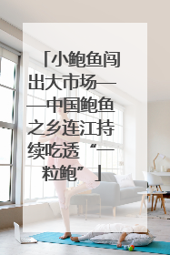 小鲍鱼闯出大市场——中国鲍鱼之乡连江持续吃透“一粒鲍”