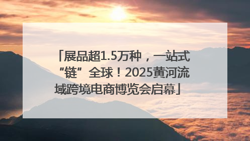 展品超1.5万种，一站式“链”全球！2025黄河流域跨境电商博览会启幕