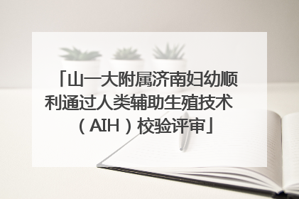 山一大附属济南妇幼顺利通过人类辅助生殖技术（AIH）校验评审