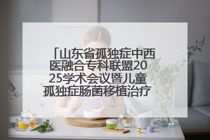 山东省孤独症中西医融合专科联盟2025学术会议暨儿童孤独症肠菌移植治疗技术培训举办