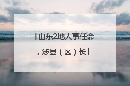山东2地人事任命，涉县（区）长
