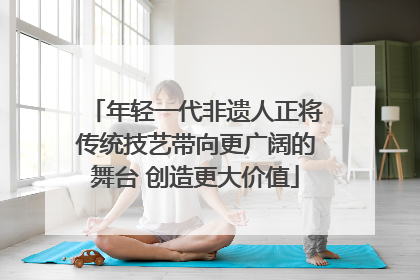 年轻一代非遗人正将传统技艺带向更广阔的舞台 创造更大价值