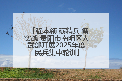 强本领 砺精兵 备实战 贵阳市南明区人武部开展2025年度民兵集中轮训