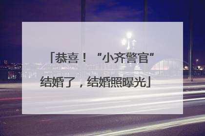 恭喜！“小齐警官”结婚了，结婚照曝光