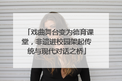 戏曲舞台变为德育课堂，非遗进校园架起传统与现代对话之桥