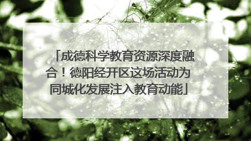 成德科学教育资源深度融合！德阳经开区这场活动为同城化发展注入教育动能