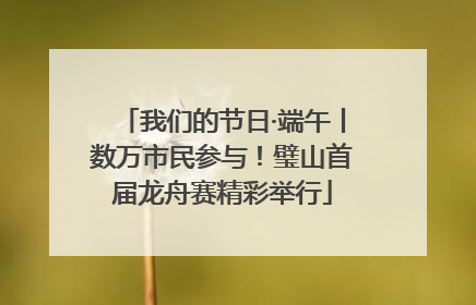 我们的节日·端午丨数万市民参与！璧山首届龙舟赛精彩举行