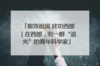 报效祖国 建功西部｜在西部，有一群“追光”的青年科学家