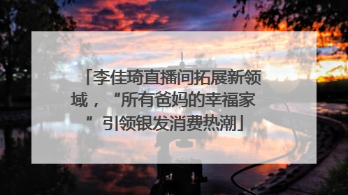 李佳琦直播间拓展新领域，“所有爸妈的幸福家”引领银发消费热潮