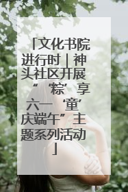 文化书院进行时｜神头社区开展“‘粽’享六一‘童’庆端午”主题系列活动