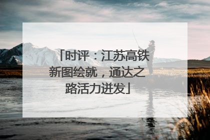 时评：江苏高铁新图绘就，通达之路活力迸发