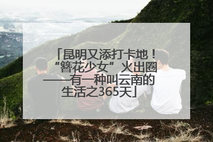 昆明又添打卡地！“簪花少女”火出圈——有一种叫云南的生活之365天
