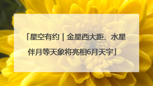 星空有约｜金星西大距、水星伴月等天象将亮相6月天宇