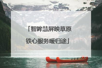 智眸慧屏映草原 铁心服务暖归途