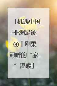 机遇中国·非洲足迹 ④丨刚果河畔的“家”温暖