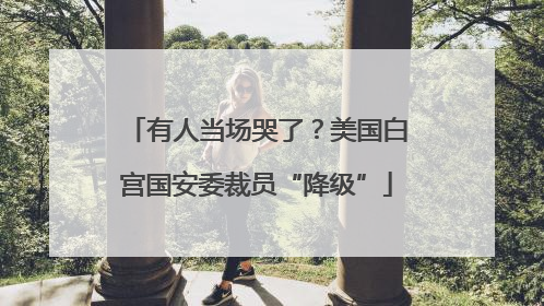 有人当场哭了？美国白宫国安委裁员“降级”