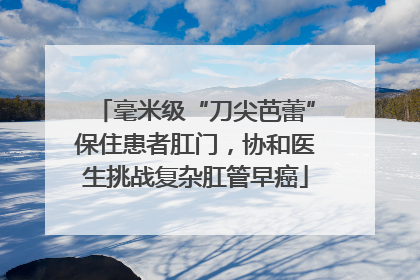 毫米级“刀尖芭蕾”保住患者肛门，协和医生挑战复杂肛管早癌