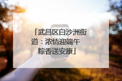 武昌区白沙洲街道：浓情迎端午 粽香送安康