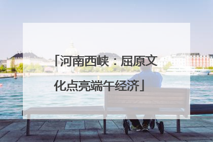 河南西峡：屈原文化点亮端午经济