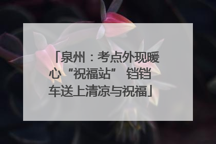 泉州：考点外现暖心“祝福站” 铛铛车送上清凉与祝福