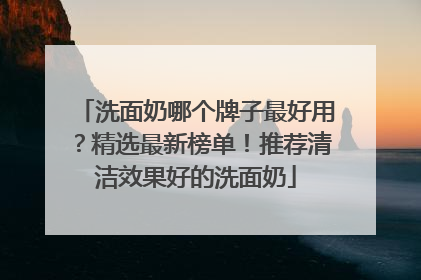 洗面奶哪个牌子最好用？精选最新榜单！推荐清洁效果好的洗面奶