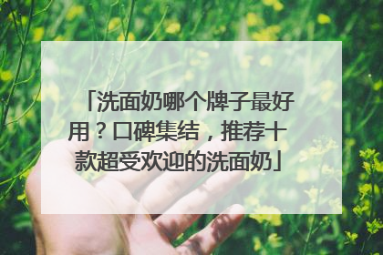 洗面奶哪个牌子最好用？口碑集结，推荐十款超受欢迎的洗面奶